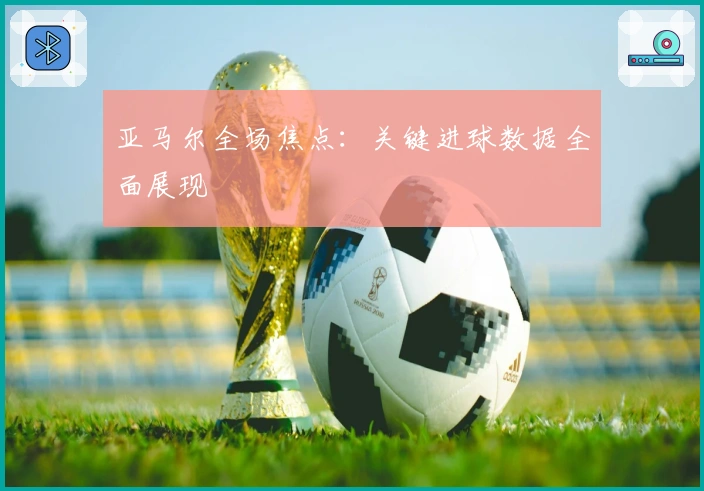 亚马尔全场焦点：关键进球数据全面展现