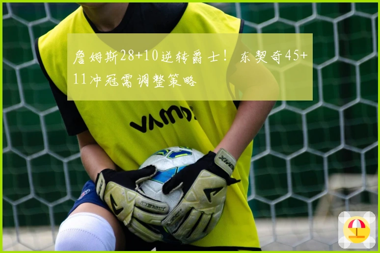 詹姆斯28+10逆转爵士！东契奇45+11冲冠需调整策略