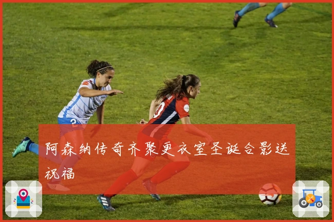 阿森纳传奇齐聚更衣室圣诞合影送祝福