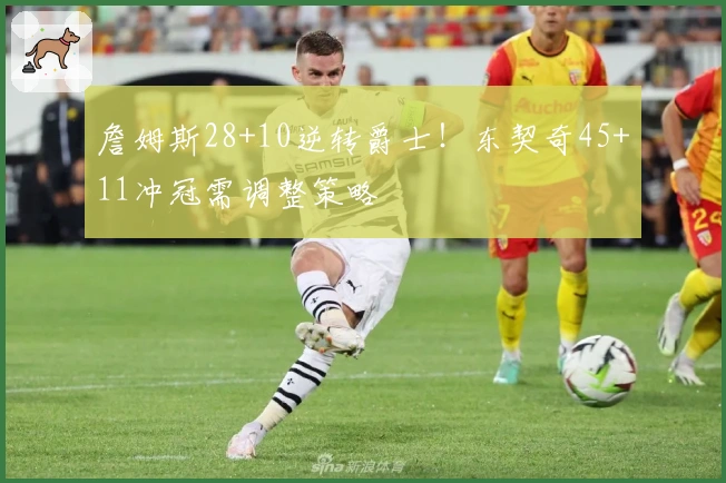 詹姆斯28+10逆转爵士！东契奇45+11冲冠需调整策略