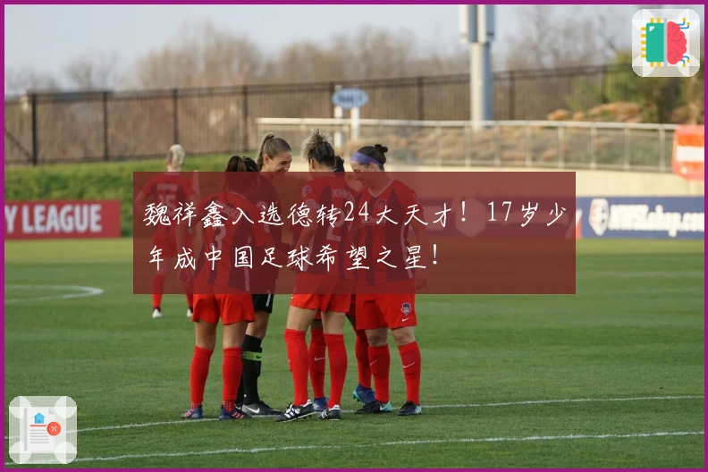 魏祥鑫入选德转24大天才！17岁少年成中国足球希望之星！