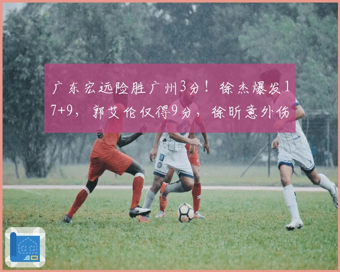 广东宏远险胜广州3分！徐杰爆发17+9，郭艾伦仅得9分，徐昕意外伤退