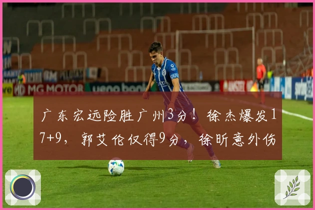 广东宏远险胜广州3分！徐杰爆发17+9，郭艾伦仅得9分，徐昕意外伤退